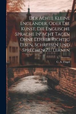 Der Ächte Kleine Engländer, Oder Die Kunst, Die Englische Sprache In Acht Tagen Ohne Lehrer Richtig Lesen, Schreiben Und Sprechen Zu Lernen - C A Flügel - cover