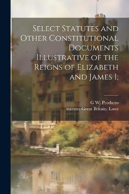 Select Statutes and Other Constitutional Documents Illustrative of the Reigns of Elizabeth and James I; - Statutes Great Britain Laws,G W 1848-1922 Prothero - cover