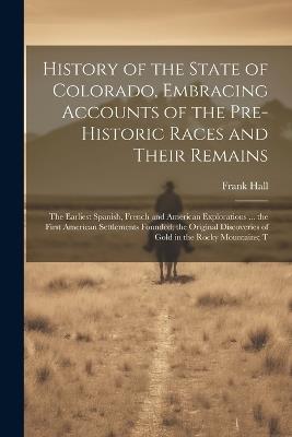 History of the State of Colorado, Embracing Accounts of the Pre-historic Races and Their Remains; the Earliest Spanish, French and American Explorations ... the First American Settlements Founded; the Original Discoveries of Gold in the Rocky Mountains; T - Frank Hall - cover