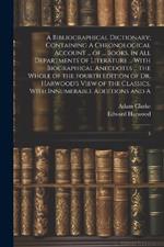 A Bibliographical Dictionary; Containing A Chronological Account ... of ... Books, in all Departments of Literature ... With Biographical Anecdotes ... the Whole of the Fourth Edition of Dr. Harwood's View of the Classics, With Innumerable Additions and A: 5