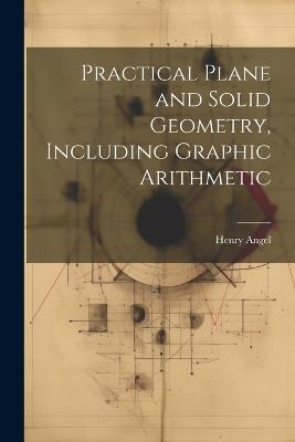 Practical Plane and Solid Geometry, Including Graphic Arithmetic - Henry Angel - cover