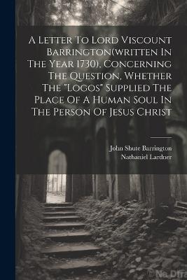 A Letter To Lord Viscount Barrington(written In The Year 1730), Concerning The Question, Whether The "logos" Supplied The Place Of A Human Soul In The Person Of Jesus Christ - Nathaniel Lardner - cover