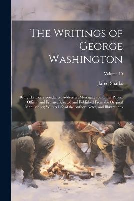 The Writings of George Washington; Being his Correspondence, Addresses, Messages, and Other Papers Official and Private, Selected and Published From the Original Manuscripts; With A Life of the Author, Notes, and Illustrations; Volume 10 - Jared Sparks - cover