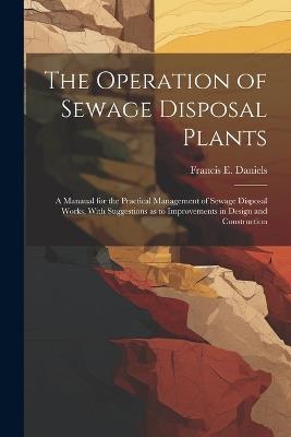 The Operation of Sewage Disposal Plants; a Manaual for the Practical Management of Sewage Disposal Works, With Suggestions as to Improvements in Design and Construction - Francis E Daniels - cover