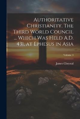 Authoritative Christianity. The Third World Council ... Which was Held A.D. 431, at Ephesus in Asia; Volume 3 - James Chrystal - cover