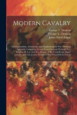 Modern Cavalry: Its Organisation, Armament, and Employment In war: With an Appendix Containing Letters From Generals Fitzhugh Lee, Stephen D. Lee, and T.L. Rosser, of the Confederate States' Cavalry, and Col. Jenyns' System of Non-pivot Drill In use In - James David Edgar,George T 1839-1925 Denison - cover