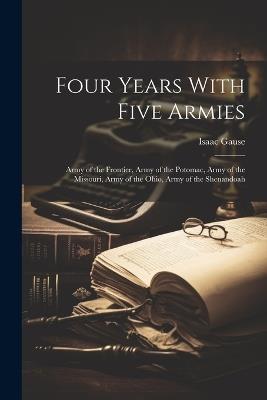 Four Years With Five Armies: Army of the Frontier, Army of the Potomac, Army of the Missouri, Army of the Ohio, Army of the Shenandoah - Isaac Gause - cover