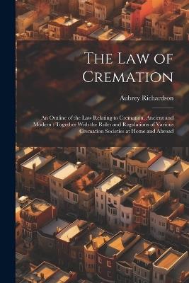 The law of Cremation: An Outline of the law Relating to Cremation, Ancient and Modern: Together With the Rules and Regulations of Various Cremation Societies at Home and Abroad - Aubrey Richardson - cover