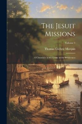 The Jesuit Missions: A Chronicle of the Cross in the Wilderness; Volume 4 - Thomas Guthrie Marquis - cover