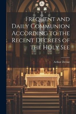 Frequent and Daily Communion According to the Recent Decrees of the Holy See - Arthur Devine - cover