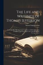 The Life and Writings of Thomas Jefferson: Including all of his Important Utterances on Public Questions, Compiled From State Papers and From his Private Correspondence