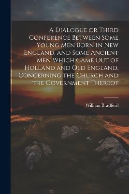 A Dialogue or Third Conference Between Some Young men Born in New England, and Some Ancient men Which Came out of Holland and Old England, Concerning the Church and the Government Thereof - William Bradford - cover