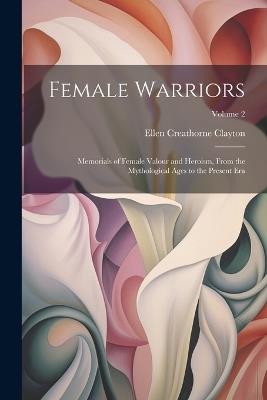 Female Warriors: Memorials of Female Valour and Heroism, From the Mythological Ages to the Present era; Volume 2 - Ellen Creathorne Clayton - cover