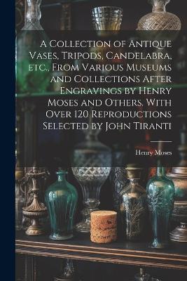 A Collection of Antique Vases, Tripods, Candelabra, etc., From Various Museums and Collections After Engravings by Henry Moses and Others. With Over 120 Reproductions Selected by John Tiranti - Henry Moses - cover