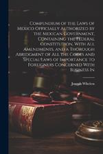 Compendium of the Laws of Mexico Officially Authorized by the Mexican Government, Containing the Federal Constitution, With all Amendments, and a Thorough Abridgment of all the Codes and Special Laws of Importance to Foreigners Concerned With Business In