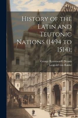 History of the Latin and Teutonic Nations (1494 to 1514); - Leopold Von Ranke,George Ravenscroft Dennis - cover