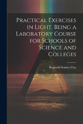 Practical Exercises in Light. Being a Laboratory Course for Schools of Science and Colleges - Reginald Stanley Clay - cover