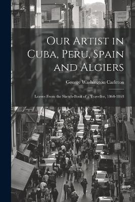 Our Artist in Cuba, Peru, Spain and Algiers: Leaves From the Sketch-book of a Traveller, 1864-1868 - George Washington Carleton - cover