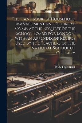 The Handbook of Household Management and Cookery, Comp. at the Request of the School Board for London, With an Appendix of Recipes Used by the Teachers of the National School of Cookery - William Bernhard Tegetmeier - cover