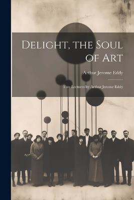 Delight, the Soul of art; Five Lectures by Arthur Jerome Eddy - Arthur Jerome Eddy - cover