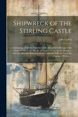 Shipwreck of the Stirling Castle: Containing a Faithful Narrative of the Dreadful Sufferings of the Crew and the Cruel Murder of Captain Fraser by the Savages: Also, the Horrible Barbarity of the Cannibals Inflicted Upon the Captain's Widow ... - John Curtis - cover