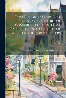 Two Hundred Years ago; or, a Brief History of Cambridgeport and East Cambridge, With Notices of Some of the Early Settlers: A Christmas and Birthday Gift for Young Persons - S S S - cover