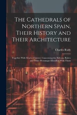 The Cathedrals of Northern Spain, Their History and Their Architecture; Together With Much of Interest Concerning the Bishops, Rulers and Other Personages Identified With Them - Charles Rudy - cover