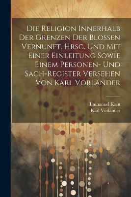 Die Religion innerhalb der Grenzen der blossen Vernunft. Hrsg. und mit einer Einleitung sowie einem Personen- und Sach-register Versehen von Karl Vorländer - Immanuel Kant,Karl Vorländer - cover