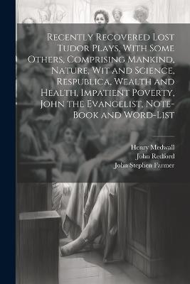 Recently Recovered Lost Tudor Plays, With Some Others, Comprising Mankind, Nature, Wit and Science, Respublica, Wealth and Health, Impatient Poverty, John the Evangelist, Note-book and Word-list - John Stephen Farmer,John Redford,Henry Medwall - cover