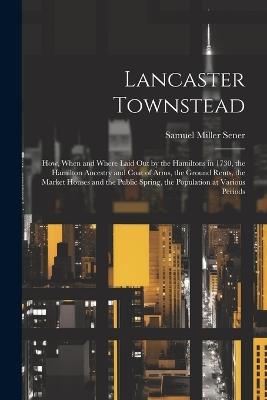 Lancaster Townstead: How, When and Where Laid out by the Hamiltons in 1730, the Hamilton Ancestry and Coat of Arms, the Ground Rents, the Market Houses and the Public Spring, the Population at Various Periods - Samuel Miller Sener - cover