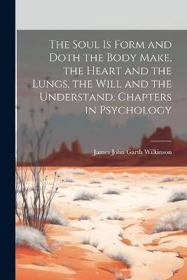 The Soul is Form and Doth the Body Make, the Heart and the Lungs, the Will and the Understand. Chapters in Psychology - James John Garth Wilkinson - cover