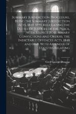 Summary Jurisdiction Procedure, Being the Summary Jurisdiction Acts, 1848-1899. Regulating the Duties of Justices of the Peace, With Respect to Summary Convictions and Orders, the Indictable Offences Acts, 1848 and 1868. With Appendix of Statutes Relating