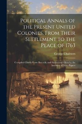Political Annals of the Present United Colonies, From Their Settlement to the Peace of 1763: Compiled Chiefly From Records, and Authorised Often by the Insertion of State-Papers - George Chalmers - cover
