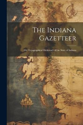 The Indiana Gazetteer: Or, Topographical Dictionary of the State of Indiana - Anonymous - cover