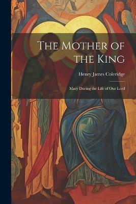 The Mother of the King: Mary During the Life of Our Lord - Henry James Coleridge - cover