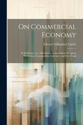 On Commercial Economy: In six Essays; viz., Machinery, Accumulation of Capital, Production, Consumption, Currency, and Free Trade - Edward Stillingfleet Cayley - cover