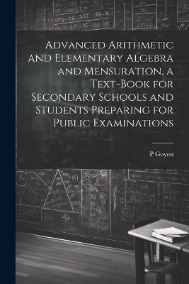 Advanced Arithmetic and Elementary Algebra and Mensuration, a Text-book for Secondary Schools and Students Preparing for Public Examinations - P Goyen - cover