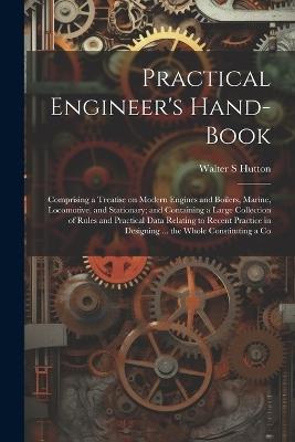 Practical Engineer's Hand-book; Comprising a Treatise on Modern Engines and Boilers, Marine, Locomotive, and Stationary; and Containing a Large Collection of Rules and Practical Data Relating to Recent Practice in Designing ... the Whole Constituting a Co - Walter S Hutton - cover