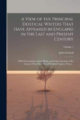 A View of the Principal Deistical Writers That Have Appeared in England in the Last and Present Century: With Observations Upon Them, and Some Account of the Answers That Have Been Published Against Them ..; Volume 1 - John Leland - cover