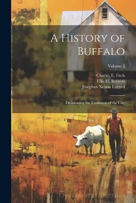 A History of Buffalo: Delineating the Evolution of the City; Volume 2 - Josephus Nelson Larned,Charles E 1835-1918 Fitch,Ellis H 1827-1918 Roberts - cover