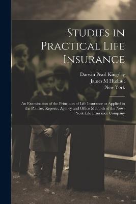 Studies in Practical Life Insurance; an Examination of the Principles of Life Insurance as Applied in the Policies, Reports, Agency and Office Methods of the New-York Life Insurance Company - New York,Darwin Pearl Kingsley,James M Hudnut - cover