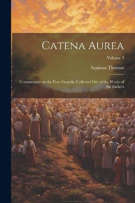 Catena Aurea: Commentary on the Four Gospels, Collected out of the Works of the Fathers; Volume 3 - Aquinas Thomas - cover