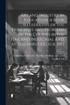 Art and Industry in Education. A Book Illustrative of the Principles and Problems of the Courses in the Fine and Industrial Arts at Teachers College, 1913 - cover