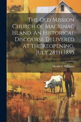 The Old Mission Church of Mackinac Island. An Historical Discourse Delivered at the Reopening, July 28th 1895 - Meade C Williams - cover