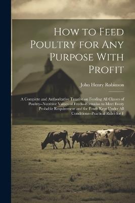 How to Feed Poultry for any Purpose With Profit; a Complete and Authoritative Treatise on Feeding all Classes of Poultry--nutritive Values of Feeds--formulas to Meet Every Probable Requirement and for Fowls Kept Under all Conditions--practical Rules for F - John Henry Robinson - cover