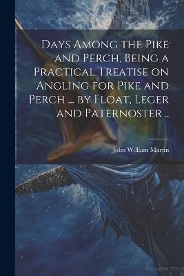Days Among the Pike and Perch, Being a Practical Treatise on Angling for Pike and Perch ... by Float, Leger and Paternoster .. - John William Martin - cover