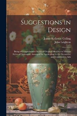 Suggestions in Design: Being a Comprehensive Series of Original Sketches in Various Styles of Ornament, Arranged for Application in the Decorative and Constructive Arts - James Kellaway Colling,John Leighton - cover