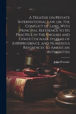 A Treatise on Private International law, or, The Conflict of Laws, With Principal Reference to its Practice in the English and Other Cognate Systems of Jurisprudence, and Numerous References to American Authorities - John Westlake - cover