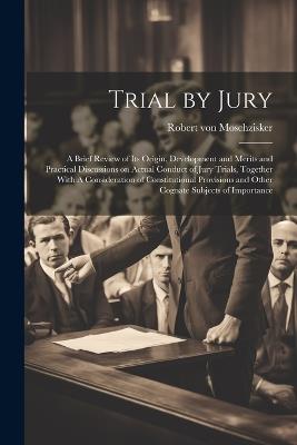 Trial by Jury: A Brief Review of its Origin, Development and Merits and Practical Discussions on Actual Conduct of Jury Trials, Together With A Consideration of Constitutional Provisions and Other Cognate Subjects of Importance - Robert Von Moschzisker - cover