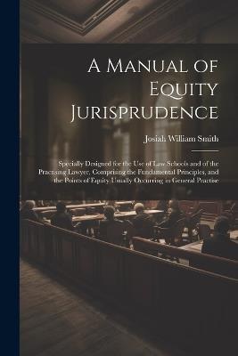 A Manual of Equity Jurisprudence: Specially Designed for the use of law Schools and of the Practising Lawyer, Comprising the Fundamental Principles, and the Points of Equity Usually Occurring in General Practise - Josiah William Smith - cover